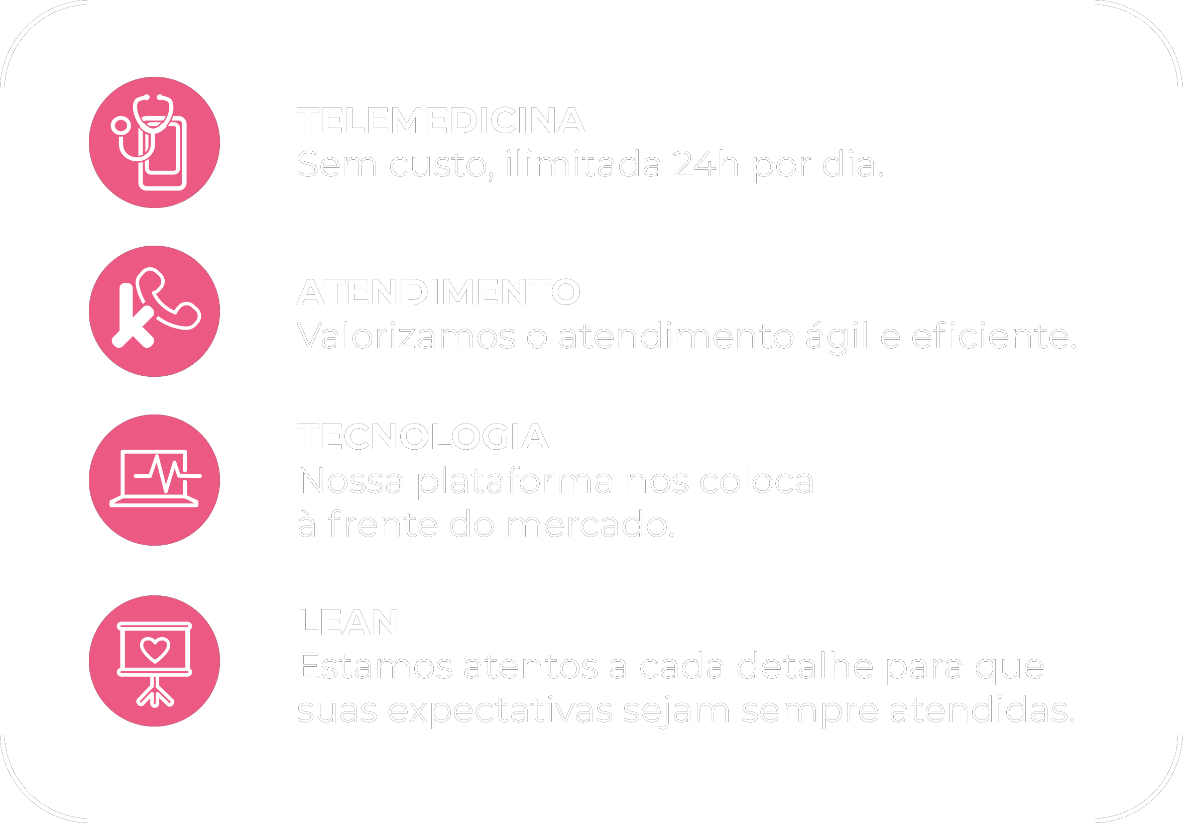 TELEMEDICINA Sem custo, ilimitada 24h por dia ,ATENDIMENTO Valorizamos o atendimentoágil e eficiente, TECNOLOGIA Nossa plataforma nos coloca à frente do mercado ,LEAN Estamos atentos a cada detalhe para que suas expectativas sejam sempre atendidas.